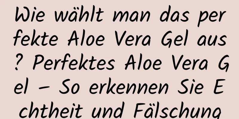 Wie wählt man das perfekte Aloe Vera Gel aus? Perfektes Aloe Vera Gel – So erkennen Sie Echtheit und Fälschung